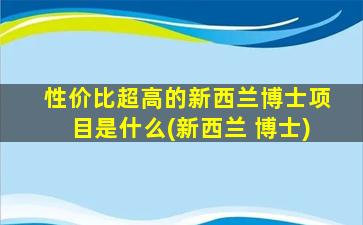 性价比超高的新西兰博士项目是什么(新西兰 博士)